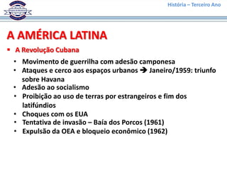 História – Terceiro Ano




A AMÉRICA LATINA
 A Revolução Cubana
 • Movimento de guerrilha com adesão camponesa
 • Ataques e cerco aos espaços urbanos  Janeiro/1959: triunfo
   sobre Havana
 • Adesão ao socialismo
 • Proibição ao uso de terras por estrangeiros e fim dos
   latifúndios
 • Choques com os EUA
 • Tentativa de invasão – Baía dos Porcos (1961)
 • Expulsão da OEA e bloqueio econômico (1962)
 