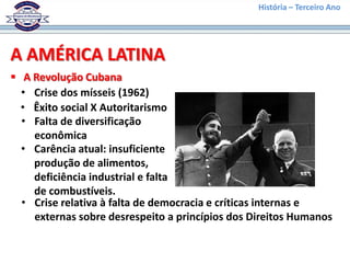 História – Terceiro Ano




A AMÉRICA LATINA
 A Revolução Cubana
  • Crise dos mísseis (1962)
  • Êxito social X Autoritarismo
  • Falta de diversificação
    econômica
  • Carência atual: insuficiente
    produção de alimentos,
    deficiência industrial e falta
    de combustíveis.
  • Crise relativa à falta de democracia e críticas internas e
    externas sobre desrespeito a princípios dos Direitos Humanos
 