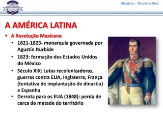 História – Terceiro Ano




A AMÉRICA LATINA
 A Revolução Mexicana
  • 1821-1823- monarquia governada por
     Agustín Iturbide
  • 1823: formação dos Estados Unidos
     do México
  • Século XIX: Lutas recolonizadoras,
     guerras contra EUA, Inglaterra, França
     (tentativa de implantação de dinastia)
     e Espanha
  • Derrota para os EUA (1848): perda de
     cerca de metade do território
 
