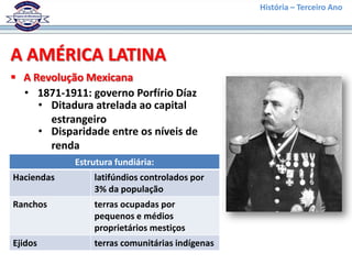 História – Terceiro Ano




A AMÉRICA LATINA
 A Revolução Mexicana
  • 1871-1911: governo Porfírio Díaz
     • Ditadura atrelada ao capital
       estrangeiro
     • Disparidade entre os níveis de
       renda
            Estrutura fundiária:
Haciendas       latifúndios controlados por
                3% da população
Ranchos         terras ocupadas por
                pequenos e médios
                proprietários mestiços
Ejidos          terras comunitárias indígenas
 