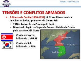 História – Terceiro Ano




TENSÕES E CONFLITOS ARMADOS
    A Guerra da Coréia (1950-1953)  1º conflito armado a
     envolver os lados oponentes da Guerra Fria
     • 1910 - Anexação da Coréia pelo Japão
     • Derrota do Japão na Segunda Guerra: divisão da Coréia
        pelo paralelo 38º Norte
       • Coréia do Norte:
         influência da URSS
       • Coréia do Sul:
         influência os EUA
 