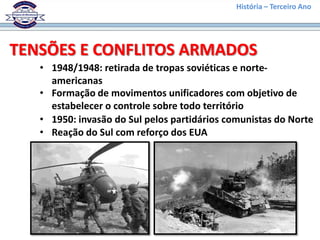 História – Terceiro Ano




TENSÕES E CONFLITOS ARMADOS
   • 1948/1948: retirada de tropas soviéticas e norte-
     americanas
   • Formação de movimentos unificadores com objetivo de
     estabelecer o controle sobre todo território
   • 1950: invasão do Sul pelos partidários comunistas do Norte
   • Reação do Sul com reforço dos EUA
 