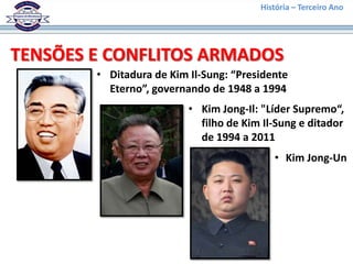 História – Terceiro Ano




TENSÕES E CONFLITOS ARMADOS
        • Ditadura de Kim Il-Sung: “Presidente
          Eterno”, governando de 1948 a 1994
                          • Kim Jong-Il: "Líder Supremo“,
                            filho de Kim Il-Sung e ditador
                            de 1994 a 2011
                                           • Kim Jong-Un
 