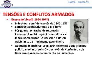 História – Terceiro Ano




TENSÕES E CONFLITOS ARMADOS
    Guerra do Vietnã (1964-1975)
     • Indochina: domínio francês de 1860-1937
     • Controle japonês durante a II Guerra
     • Pós-guerra: tentativa de retomada
       francesa  mobilização interna de resis-
       tência liderada por Ho Chi Minh e desen-
       volvimento de movimento guerrilheiro
     • Guerra da Indochina (1946-1954): término após acordos
       político mediados pela ONU através da Conferência de
       Genebra com desmembramento da Indochina.
 