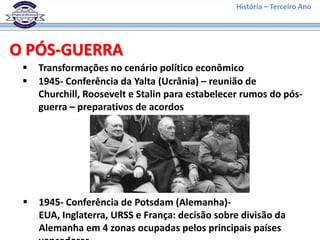 História – Terceiro Ano




O PÓS-GUERRA
    Transformações no cenário político econômico
    1945- Conferência da Yalta (Ucrânia) – reunião de
     Churchill, Roosevelt e Stalin para estabelecer rumos do pós-
     guerra – preparativos de acordos




    1945- Conferência de Potsdam (Alemanha)-
     EUA, Inglaterra, URSS e França: decisão sobre divisão da
     Alemanha em 4 zonas ocupadas pelos principais países
 