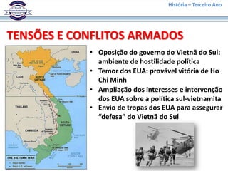 História – Terceiro Ano




TENSÕES E CONFLITOS ARMADOS
            • Oposição do governo do Vietnã do Sul:
              ambiente de hostilidade política
            • Temor dos EUA: provável vitória de Ho
              Chi Minh
            • Ampliação dos interesses e intervenção
              dos EUA sobre a política sul-vietnamita
            • Envio de tropas dos EUA para assegurar
              “defesa” do Vietnã do Sul
 