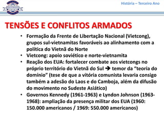 História – Terceiro Ano




TENSÕES E CONFLITOS ARMADOS
   • Formação da Frente de Libertação Nacional (Vietcong),
     grupos sul-vietnamitas favoráveis ao alinhamento com a
     política do Vietnã do Norte
   • Vietcong: apoio soviético e norte-vietnamita
   • Reação dos EUA: fortalecer combate aos vietcongs no
     próprio território do Vietnã do Sul  temor da “teoria do
     domínio” (tese de que a vitória comunista levaria consigo
     também a adesão do Laos e do Camboja, além da difusão
     do movimento no Sudeste Asiático)
   • Governos Kennedy (1961-1963) e Lyndon Johnson (1963-
     1968): ampliação da presença militar dos EUA (1960:
     150.000 americanos / 1969: 550.000 americanos)
 