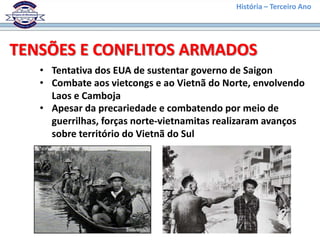 História – Terceiro Ano




TENSÕES E CONFLITOS ARMADOS
   • Tentativa dos EUA de sustentar governo de Saigon
   • Combate aos vietcongs e ao Vietnã do Norte, envolvendo
     Laos e Camboja
   • Apesar da precariedade e combatendo por meio de
     guerrilhas, forças norte-vietnamitas realizaram avanços
     sobre território do Vietnã do Sul
 