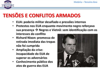 História – Terceiro Ano




TENSÕES E CONFLITOS ARMADOS
   • EUA: poderio militar desafiado e pressões internas
   • Protestos nos EUA enquanto movimento negro reforçava
     sua presença  Negros e Vietnã: sem identificação com os
     interesses do conflito
   • Richard Nixon: promessa de
     retirada imediata das tropas
     não foi cumprida
   • Ampliação da crise:
     incapacidade do EUA de
     superar os adversários
   • Conhecimento público dos
     atos de guerra dos EUA
 