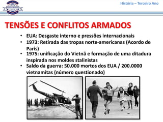 História – Terceiro Ano




TENSÕES E CONFLITOS ARMADOS
   • EUA: Desgaste interno e pressões internacionais
   • 1973: Retirada das tropas norte-americanas (Acordo de
     Paris)
   • 1975: unificação do Vietnã e formação de uma ditadura
     inspirada nos moldes stalinistas
   • Saldo da guerra: 50.000 mortos dos EUA / 200.0000
     vietnamitas (número questionado)
 