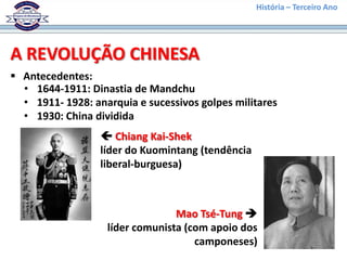 História – Terceiro Ano




A REVOLUÇÃO CHINESA
 Antecedentes:
  • 1644-1911: Dinastia de Mandchu
  • 1911- 1928: anarquia e sucessivos golpes militares
  • 1930: China dividida
                   Chiang Kai-Shek
                  líder do Kuomintang (tendência
                  liberal-burguesa)



                                 Mao Tsé-Tung 
                   líder comunista (com apoio dos
                                     camponeses)
 