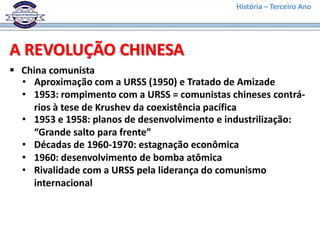 História – Terceiro Ano




A REVOLUÇÃO CHINESA
 China comunista
  • Aproximação com a URSS (1950) e Tratado de Amizade
  • 1953: rompimento com a URSS = comunistas chineses contrá-
    rios à tese de Krushev da coexistência pacífica
  • 1953 e 1958: planos de desenvolvimento e industrilização:
    “Grande salto para frente”
  • Décadas de 1960-1970: estagnação econômica
  • 1960: desenvolvimento de bomba atômica
  • Rivalidade com a URSS pela liderança do comunismo
    internacional
 