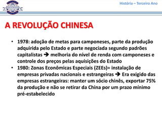História – Terceiro Ano




A REVOLUÇÃO CHINESA
 • 1978: adoção de metas para camponeses, parte da produção
   adquirida pelo Estado e parte negociada segundo padrões
   capitalistas  melhoria do nível de renda com camponeses e
   controle dos preços pelas aquisições do Estado
 • 1980: Zonas Econômicas Especiais (ZEEs)= instalação de
   empresas privadas nacionais e estrangeiras  Era exigido das
   empresas estrangeiras: manter um sócio chinês, exportar 75%
   da produção e não se retirar da China por um prazo mínimo
   pré-estabelecido
 