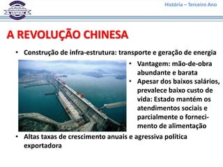 História – Terceiro Ano




A REVOLUÇÃO CHINESA
 • Construção de infra-estrutura: transporte e geração de energia
                                     • Vantagem: mão-de-obra
                                        abundante e barata
                                     • Apesar dos baixos salários,
                                        prevalece baixo custo de
                                        vida: Estado mantém os
                                        atendimentos sociais e
                                        parcialmente o forneci-
                                        mento de alimentação
 • Altas taxas de crescimento anuais e agressiva política
   exportadora
 