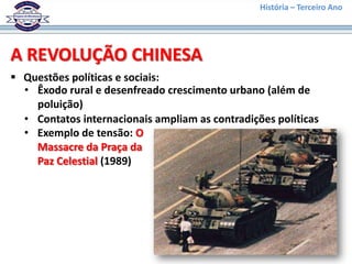 História – Terceiro Ano




A REVOLUÇÃO CHINESA
 Questões políticas e sociais:
  • Êxodo rural e desenfreado crescimento urbano (além de
    poluição)
  • Contatos internacionais ampliam as contradições políticas
  • Exemplo de tensão: O
    Massacre da Praça da
    Paz Celestial (1989)
 