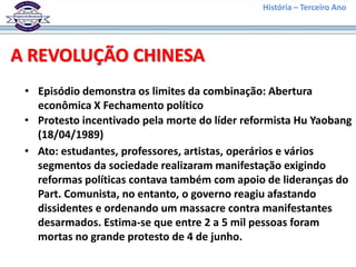 História – Terceiro Ano




A REVOLUÇÃO CHINESA
 • Episódio demonstra os limites da combinação: Abertura
   econômica X Fechamento político
 • Protesto incentivado pela morte do líder reformista Hu Yaobang
   (18/04/1989)
 • Ato: estudantes, professores, artistas, operários e vários
   segmentos da sociedade realizaram manifestação exigindo
   reformas políticas contava também com apoio de lideranças do
   Part. Comunista, no entanto, o governo reagiu afastando
   dissidentes e ordenando um massacre contra manifestantes
   desarmados. Estima-se que entre 2 a 5 mil pessoas foram
   mortas no grande protesto de 4 de junho.
 