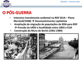 História – Terceiro Ano




O PÓS-GUERRA
  •  Intensivo investimento ocidental na RDF (EUA – Plano
     Marshall/1948)  Desenvolvimento capitalista
   • Ampliação de migração de populações da RDA para RDF
       Pressão da URSS e hostilidade entre URSS e EUA
   • Construção do Muro de Berlin (1961-1989)
 