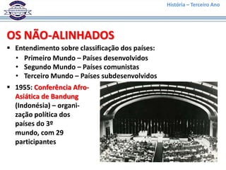 História – Terceiro Ano




OS NÃO-ALINHADOS
 Entendimento sobre classificação dos países:
  • Primeiro Mundo – Países desenvolvidos
  • Segundo Mundo – Países comunistas
  • Terceiro Mundo – Países subdesenvolvidos
 1955: Conferência Afro-
  Asiática de Bandung
  (Indonésia) – organi-
  zação política dos
  países do 3º
  mundo, com 29
  participantes
 