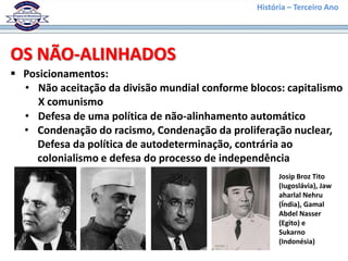 História – Terceiro Ano




OS NÃO-ALINHADOS
 Posicionamentos:
  • Não aceitação da divisão mundial conforme blocos: capitalismo
     X comunismo
  • Defesa de uma política de não-alinhamento automático
  • Condenação do racismo, Condenação da proliferação nuclear,
    Defesa da política de autodeterminação, contrária ao
    colonialismo e defesa do processo de independência
                                                      Josip Broz Tito
                                                      (Iugoslávia), Jaw
                                                      aharlal Nehru
                                                      (Índia), Gamal
                                                      Abdel Nasser
                                                      (Egito) e
                                                      Sukarno
                                                      (Indonésia)
 
