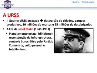 História – Terceiro Ano




A URSS
 II Guerra: URSS arrasada  destruição de cidades, parques
   produtivos, 20 milhões de mortos e 25 milhões de desabrigados
 A Era de Josef Stalin (1945-1953)
  • Planejamento estatal (dirigismo),
     reconstrução da infra-estrutura,
     controle burocrático pelo Partido
     Comunista, culto pessoal e
     totalitarismo
 