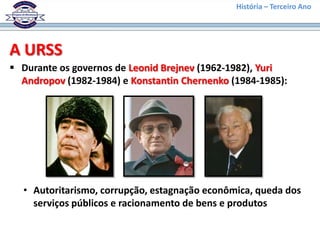 História – Terceiro Ano




A URSS
 Durante os governos de Leonid Brejnev (1962-1982), Yuri
  Andropov (1982-1984) e Konstantin Chernenko (1984-1985):




  • Autoritarismo, corrupção, estagnação econômica, queda dos
    serviços públicos e racionamento de bens e produtos
 