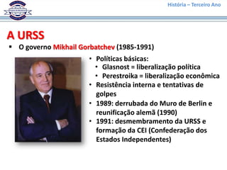 História – Terceiro Ano




A URSS
 O governo Mikhail Gorbatchev (1985-1991)
                       • Políticas básicas:
                         • Glasnost = liberalização política
                         • Perestroika = liberalização econômica
                       • Resistência interna e tentativas de
                         golpes
                       • 1989: derrubada do Muro de Berlin e
                         reunificação alemã (1990)
                       • 1991: desmembramento da URSS e
                         formação da CEI (Confederação dos
                         Estados Independentes)
 