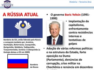 História – Terceiro Ano




A RÚSSIA ATUAL                                   O governo Boris Yeltsin (1991-
                                                  1999)
                                                            • Implantação do
                                                              capitalismo,
                                                              enfrentamento
                                                              contra resistências
                                                              internas e
Bandeira da CEI, união liderada pela Rússia                   tentativas de
e composta também por: Armênia,
Azerbaijão, Bielorrússia, Cazaquistão,                        golpes
Quirguistão, Moldávia, Tadjiquistão,
Turquemenistão, Ucrânia e Uzbequistão (a      • Adoção de várias reformas políticas
Geórgia deixou a CEI em 2009)                   e na estrutura do Estado, forte
                                                oposição na Duma
                                                (Parlamento), denúncias de
                              Bandeira          corrupção, crise militar na
                              da Rússia         Chechênia e renúncia em dezembro
 