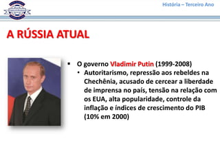 História – Terceiro Ano




A RÚSSIA ATUAL

           O governo Vladimir Putin (1999-2008)
            • Autoritarismo, repressão aos rebeldes na
              Chechênia, acusado de cercear a liberdade
              de imprensa no país, tensão na relação com
              os EUA, alta popularidade, controle da
              inflação e índices de crescimento do PIB
              (10% em 2000)
 