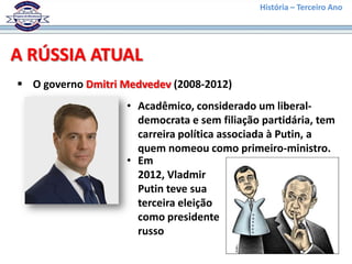 História – Terceiro Ano




A RÚSSIA ATUAL
 O governo Dmitri Medvedev (2008-2012)
                   • Acadêmico, considerado um liberal-
                     democrata e sem filiação partidária, tem
                     carreira política associada à Putin, a
                     quem nomeou como primeiro-ministro.
                   • Em
                     2012, Vladmir
                     Putin teve sua
                     terceira eleição
                     como presidente
                     russo
 