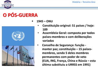 História – Terceiro Ano




O PÓS-GUERRA
            1945 – ONU
              • Constituição original: 51 países / hoje:
                 189
              • Assembleia Geral: composta por todos
                 países-membros e com deliberações
                 variadas
             • Conselho de Segurança: função -
                manter paz; constituição – 15 países-
                membros, sendo 5 deles membros
                permanentes com poder de veto
                (EUA, ING, França, China e Rússia – esta
                última substituiu a URRSS em 1991)
 