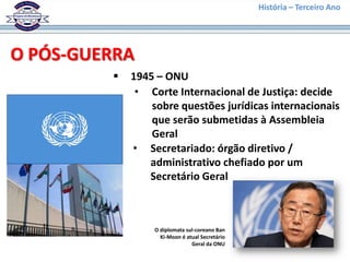 História – Terceiro Ano




O PÓS-GUERRA
            1945 – ONU
              • Corte Internacional de Justiça: decide
                 sobre questões jurídicas internacionais
                 que serão submetidas à Assembleia
                 Geral
             • Secretariado: órgão diretivo /
                administrativo chefiado por um
                Secretário Geral



                 O diplomata sul-coreano Ban
                   Ki-Moon é atual Secretário
                               Geral da ONU
 
