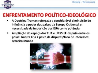 História – Terceiro Ano




ENFRENTAMENTO POLÍTICO-IDEOLÓGICO
    A Doutrina Truman reforçava a considerável diminuição de
     influência e poder dos países da Europa Ocidental e
     necessidade da imposição dos EUA como potência
    Ampliação do espaço dos EUA e URSS  disputa entre os
     polos: Guerra Fria + palco de disputas/foco de interesses:
     Terceiro Mundo
 