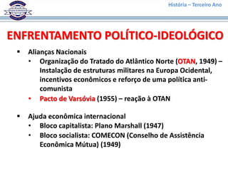 História – Terceiro Ano




ENFRENTAMENTO POLÍTICO-IDEOLÓGICO
    Alianças Nacionais
     • Organização do Tratado do Atlântico Norte (OTAN, 1949) –
         Instalação de estruturas militares na Europa Ocidental,
         incentivos econômicos e reforço de uma política anti-
         comunista
     • Pacto de Varsóvia (1955) – reação à OTAN

    Ajuda econômica internacional
     • Bloco capitalista: Plano Marshall (1947)
     • Bloco socialista: COMECON (Conselho de Assistência
        Econômica Mútua) (1949)
 