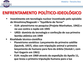 História – Terceiro Ano




ENFRENTAMENTO POLÍTICO-IDEOLÓGICO
    Investimento em tecnologia nuclear incentivado pelo episódio
     de Hiroshima/Nagazaki = “Equilíbrio do Terror”
     • EUA- pioneirismo na pesquisa (Projeto Manhattan, 1942) e
         no uso contra o Japão em 1945
     • URSS- domínio da tecnologia e confecção de sua primeira
         bomba atômica em 1949
    Rivalidade técnico-científica
     • Pioneirismo soviético: Lançamento do primeiro satélite
         (Sputnik, 1957), vôos com tripulação animal e primeiro
         lançamento de humano para fora da órbita (Vostok I, com
         Yuri Gagarin em 1961)
     • EUA: reação em 1969 através da expedição da Apollo 11,
         que levou a primeira tripulação humana para a lua
 