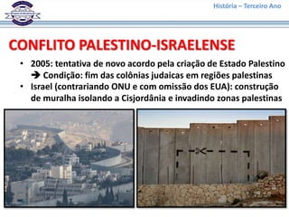 História – Terceiro Ano
CONFLITO PALESTINO-ISRAELENSE
• 2005: tentativa de novo acordo pela criação de Estado Palestino
 Condição: fim das colônias judaicas em regiões palestinas
• Israel (contrariando ONU e com omissão dos EUA): construção
de muralha isolando a Cisjordânia e invadindo zonas palestinas
 