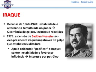 História – Terceiro Ano
IRAQUE
 Décadas de 1960-1970: instabilidade e
alternância tumultuada no poder 
Ocorrência de golpes, levantes e rebeliões
 1979: ascensão de Saddan Hussein (ex-
vice-presidente iraquiano) através de golpe
que estabeleceu ditadura
• Apoio ocidental: “pacificar” o Iraque:
conter instabilidade e favorecer
influência  Interesse por petróleo
 