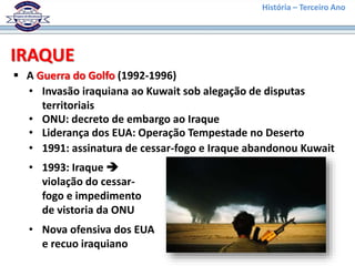 História – Terceiro Ano
IRAQUE
 A Guerra do Golfo (1992-1996)
• Invasão iraquiana ao Kuwait sob alegação de disputas
territoriais
• ONU: decreto de embargo ao Iraque
• Liderança dos EUA: Operação Tempestade no Deserto
• 1991: assinatura de cessar-fogo e Iraque abandonou Kuwait
• 1993: Iraque 
violação do cessar-
fogo e impedimento
de vistoria da ONU
• Nova ofensiva dos EUA
e recuo iraquiano
 