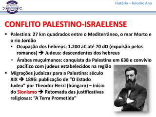 História – Terceiro Ano
 Palestina: 27 km quadrados entre o Mediterrâneo, o mar Morto e
o rio Jordão
• Ocupação dos hebreus: 1.200 aC até 70 dD (expulsão pelos
romanos)  Judeus: descendentes dos hebreus
• Árabes muçulmanos: conquista da Palestina em 638 e convívio
pacífico com judeus estabelecidos na região
 Migrações judaicas para a Palestina: século
XIX  1896: publicação de “O Estado
Judeu” por Theodor Herzl (húngaro) – início
do Sionismo  Retomada das justificativas
religiosas: “A Terra Prometida”
CONFLITO PALESTINO-ISRAELENSE
 
