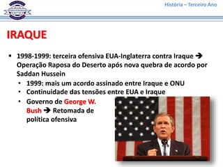 História – Terceiro Ano
IRAQUE
 1998-1999: terceira ofensiva EUA-Inglaterra contra Iraque 
Operação Raposa do Deserto após nova quebra de acordo por
Saddan Hussein
• 1999: mais um acordo assinado entre Iraque e ONU
• Continuidade das tensões entre EUA e Iraque
• Governo de George W.
Bush  Retomada de
política ofensiva
 