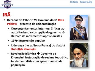 História – Terceiro Ano
IRÃ
 Décadas de 1960-1979: Governo do xá Reza
Pahlevi – processo de ocidentalização
• Descontentamentos internos: Críticas ao
autoritarismo e corrupção do governo 
Reforço de movimentos oposicionistas
• 1979: Insurreição popular
• Liderança (no exílio na França) do aiatolá
Ruhollah Khomeini
• Revolução Islâmica  Governo de
Khomeini: Instauração de regime teocrático
fundamentalista com apoio massivo da
população
 