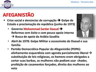 História – Terceiro Ano
AFEGANISTÃO
 Crise social e denúncias de corrupção  Golpe de
Estado e proclamação da república (junho de 1973)
• Governo Mohammad Sardar Daoud 
Reformas sem êxito e com pouco apoio interno
 Busca de apoio da Arábia Saudita
• Abril de 1978: Golpe Militar a assassinato de Daoud e sua
família
• Partido Democrático Popular do Afeganistão (PDPA):
alinhamento esquerdista com agenda parcialmente liberal 
substituição de leis religiosas, os homens eram obrigados a
cortar suas barbas, as mulheres não podiam usar chador,
proibição de casamentos forçados, direito das mulheres ao
voto
 