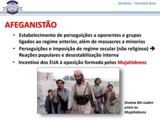 História – Terceiro Ano
AFEGANISTÃO
• Estabelecimento de perseguições a oponentes e grupos
ligados ao regime anterior, além de massacres a minorias
• Perseguições e imposição de regime secular (não religioso) 
Reações populares e desestabilização interna
• Incentivo dos EUA à oposição formada pelos Mujahideens
Osama Bin Laden
entre os
Mujahideens
 