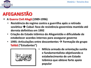 História – Terceiro Ano
AFEGANISTÃO
 A Guerra Civil Afegã (1989-1996)
• Resistência do regime contra a guerrilha após a retirada
soviética  Cabul: foco de resistência governista mantida até
derrota definitiva em 1992
• Criação do Estado Islâmico do Afeganistão e dificuldade de
estabelecer acordos internos para assegurar governo
• 1995: Articulações entre descontentes  Formação do grupo
Talibã (“Estudantes”)
• Milícia armada de orientação sunita
e fundamentalista objetivando o
estabelecimento de um Estado
Islâmico que obteve forte apoio
popular
 