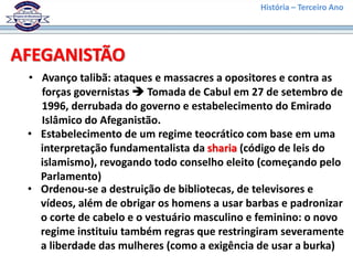 História – Terceiro Ano
AFEGANISTÃO
• Avanço talibã: ataques e massacres a opositores e contra as
forças governistas  Tomada de Cabul em 27 de setembro de
1996, derrubada do governo e estabelecimento do Emirado
Islâmico do Afeganistão.
• Estabelecimento de um regime teocrático com base em uma
interpretação fundamentalista da sharia (código de leis do
islamismo), revogando todo conselho eleito (começando pelo
Parlamento)
• Ordenou-se a destruição de bibliotecas, de televisores e
vídeos, além de obrigar os homens a usar barbas e padronizar
o corte de cabelo e o vestuário masculino e feminino: o novo
regime instituiu também regras que restringiram severamente
a liberdade das mulheres (como a exigência de usar a burka)
 