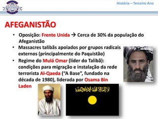 História – Terceiro Ano
AFEGANISTÃO
• Oposição: Frente Unida  Cerca de 30% da população do
Afeganistão
• Massacres talibãs apoiados por grupos radicais
externos (principalmente do Paquistão)
• Regime do Mulá Omar (líder do Talibã):
condições para migração e instalação da rede
terrorista Al-Qaeda (“A Base”, fundado na
década de 1980), liderada por Osama Bin
Laden
 