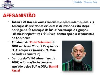 História – Terceiro Ano
AFEGANISTÃO
• Talibã e Al-Qaeda: várias conexões e ações internacionais 
Ameaças do Irã: tropas em defesa da minoria xiita afegã
perseguida  Ameaças da Índia: contra apoio a grupos
islâmicos separatistas  Rússia: contra apoio a separatistas
na Chechênia
• Atentado de 11 de Setembro de
2001 em Nova York  Reação dos
EUA: ataques e invasão (“A Mãe
de Todas a Guerras”)
• Derrota do Talibã (dezembro de
2001) e formação de governo
apoiado pelos EUA e ONU: Hamid
Karzai
 