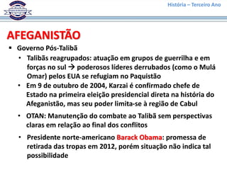 História – Terceiro Ano
AFEGANISTÃO
 Governo Pós-Talibã
• Talibãs reagrupados: atuação em grupos de guerrilha e em
forças no sul  poderosos líderes derrubados (como o Mulá
Omar) pelos EUA se refugiam no Paquistão
• Em 9 de outubro de 2004, Karzai é confirmado chefe de
Estado na primeira eleição presidencial direta na história do
Afeganistão, mas seu poder limita-se à região de Cabul
• OTAN: Manutenção do combate ao Talibã sem perspectivas
claras em relação ao final dos conflitos
• Presidente norte-americano Barack Obama: promessa de
retirada das tropas em 2012, porém situação não indica tal
possibilidade
 