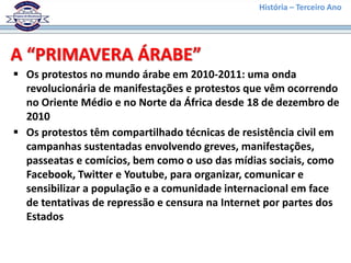 História – Terceiro Ano
A “PRIMAVERA ÁRABE”
 Os protestos no mundo árabe em 2010-2011: uma onda
revolucionária de manifestações e protestos que vêm ocorrendo
no Oriente Médio e no Norte da África desde 18 de dezembro de
2010
 Os protestos têm compartilhado técnicas de resistência civil em
campanhas sustentadas envolvendo greves, manifestações,
passeatas e comícios, bem como o uso das mídias sociais, como
Facebook, Twitter e Youtube, para organizar, comunicar e
sensibilizar a população e a comunidade internacional em face
de tentativas de repressão e censura na Internet por partes dos
Estados
 