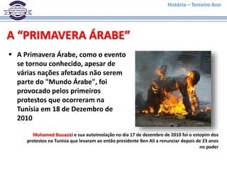 História – Terceiro Ano
A “PRIMAVERA ÁRABE”
 A Primavera Árabe, como o evento
se tornou conhecido, apesar de
várias nações afetadas não serem
parte do "Mundo Árabe", foi
provocado pelos primeiros
protestos que ocorreram na
Tunísia em 18 de Dezembro de
2010
Mohamed Bouazizi e sua autoimolação no dia 17 de dezembro de 2010 foi o estopim dos
protestos na Tunísia que levaram ao então presidente Ben Ali a renunciar depois de 23 anos
no poder
 