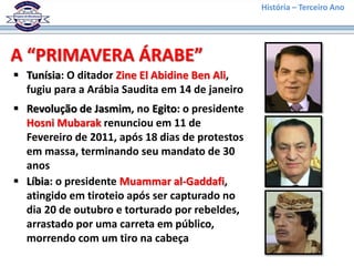 História – Terceiro Ano
A “PRIMAVERA ÁRABE”
 Tunísia: O ditador Zine El Abidine Ben Ali,
fugiu para a Arábia Saudita em 14 de janeiro
 Revolução de Jasmim, no Egito: o presidente
Hosni Mubarak renunciou em 11 de
Fevereiro de 2011, após 18 dias de protestos
em massa, terminando seu mandato de 30
anos
 Líbia: o presidente Muammar al-Gaddafi,
atingido em tiroteio após ser capturado no
dia 20 de outubro e torturado por rebeldes,
arrastado por uma carreta em público,
morrendo com um tiro na cabeça
 